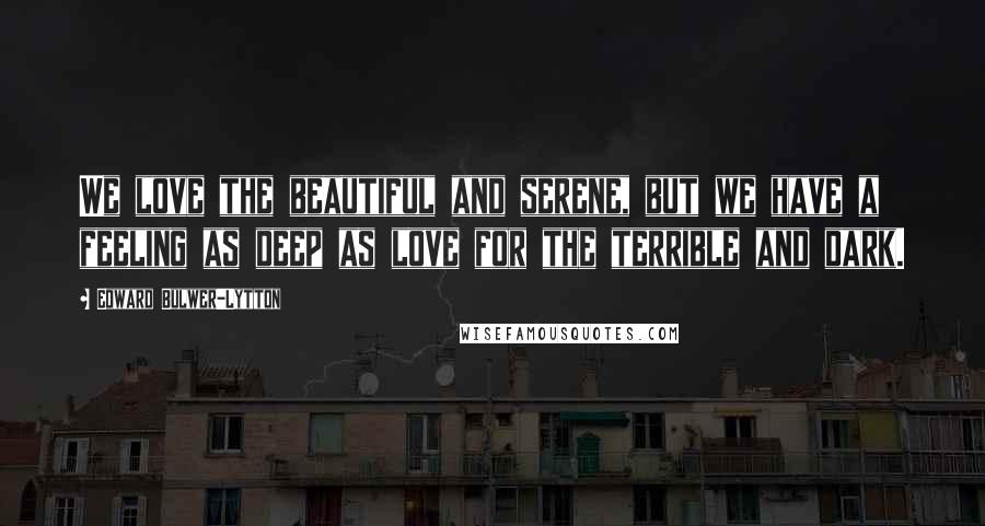 Edward Bulwer-Lytton Quotes: We love the beautiful and serene, but we have a feeling as deep as love for the terrible and dark.