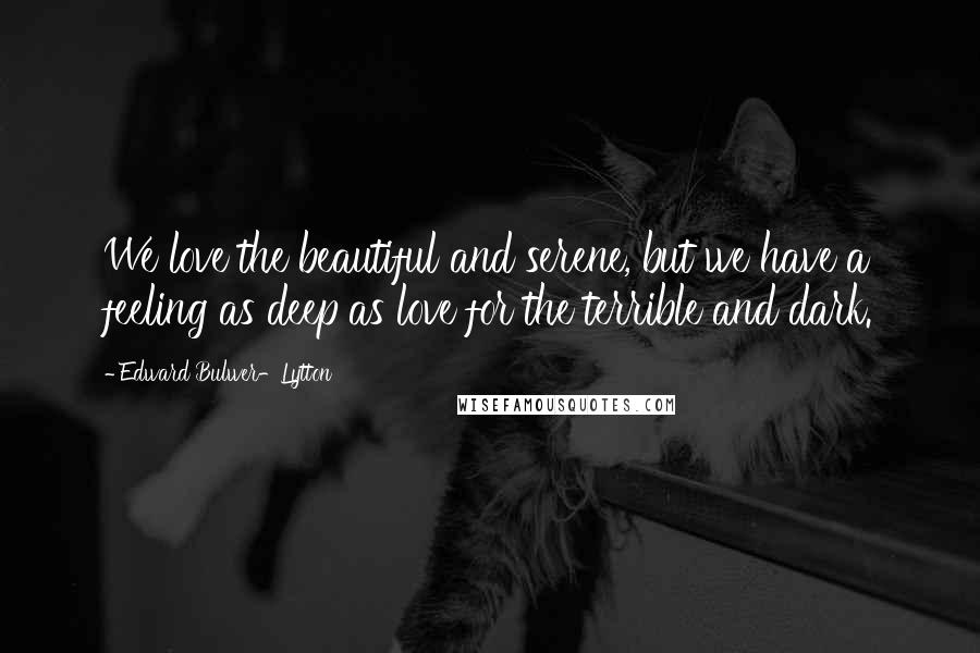 Edward Bulwer-Lytton Quotes: We love the beautiful and serene, but we have a feeling as deep as love for the terrible and dark.