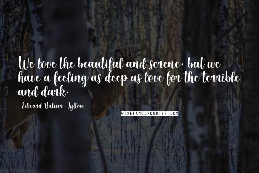 Edward Bulwer-Lytton Quotes: We love the beautiful and serene, but we have a feeling as deep as love for the terrible and dark.