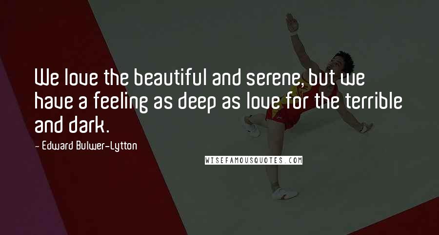 Edward Bulwer-Lytton Quotes: We love the beautiful and serene, but we have a feeling as deep as love for the terrible and dark.