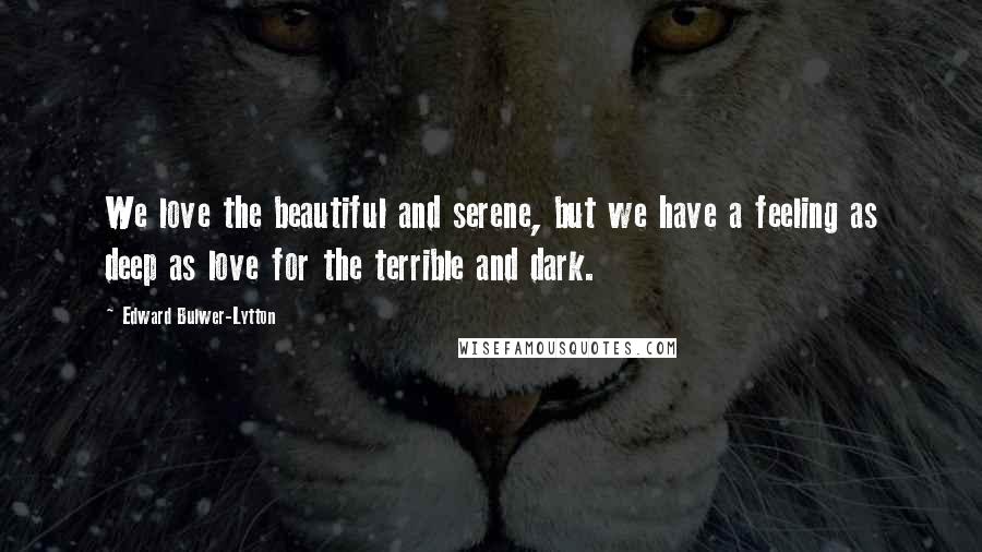 Edward Bulwer-Lytton Quotes: We love the beautiful and serene, but we have a feeling as deep as love for the terrible and dark.