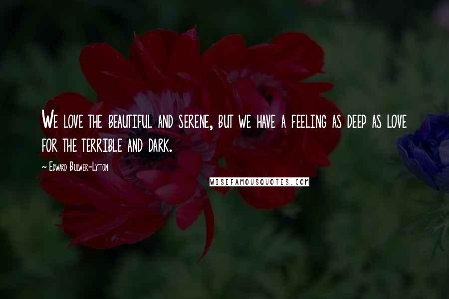 Edward Bulwer-Lytton Quotes: We love the beautiful and serene, but we have a feeling as deep as love for the terrible and dark.