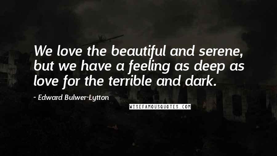 Edward Bulwer-Lytton Quotes: We love the beautiful and serene, but we have a feeling as deep as love for the terrible and dark.