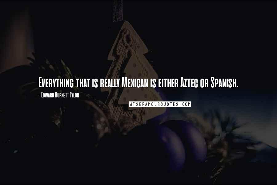 Edward Burnett Tylor Quotes: Everything that is really Mexican is either Aztec or Spanish.