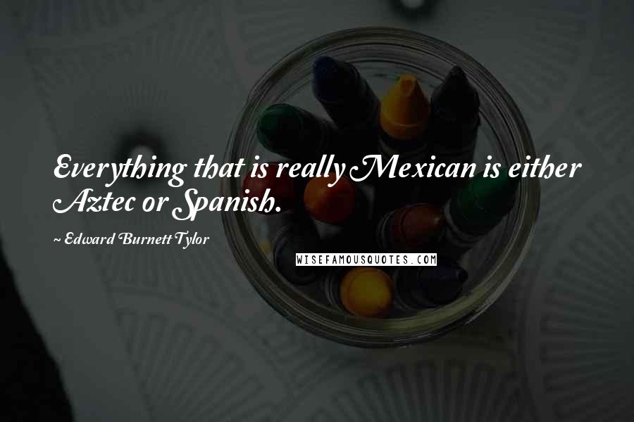 Edward Burnett Tylor Quotes: Everything that is really Mexican is either Aztec or Spanish.