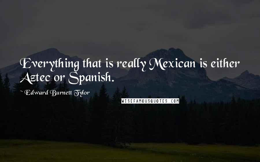 Edward Burnett Tylor Quotes: Everything that is really Mexican is either Aztec or Spanish.