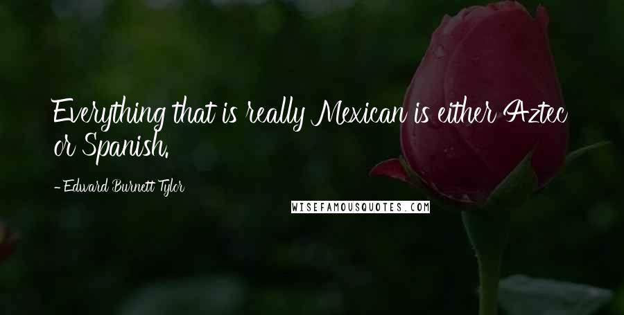 Edward Burnett Tylor Quotes: Everything that is really Mexican is either Aztec or Spanish.