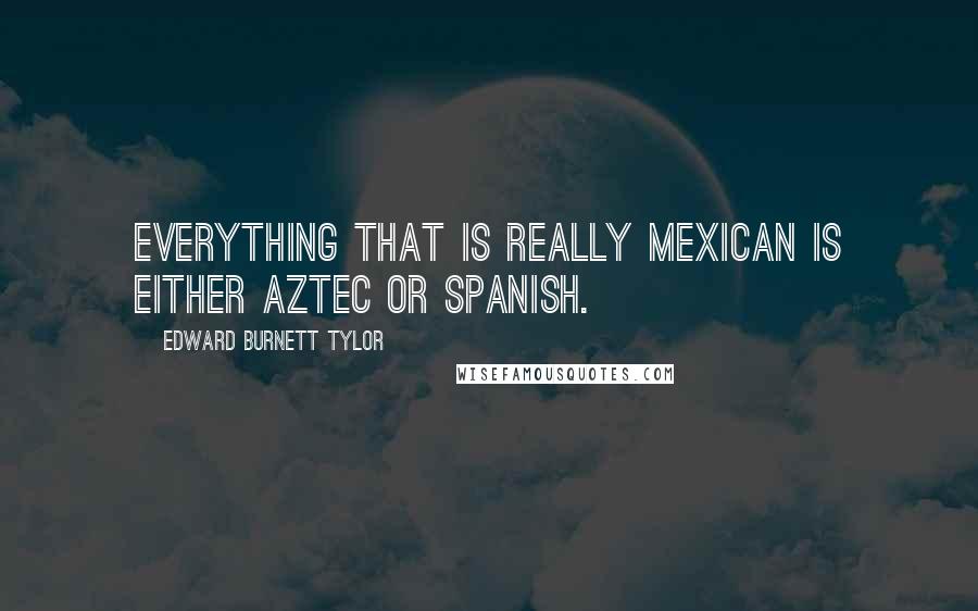 Edward Burnett Tylor Quotes: Everything that is really Mexican is either Aztec or Spanish.