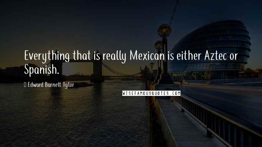 Edward Burnett Tylor Quotes: Everything that is really Mexican is either Aztec or Spanish.