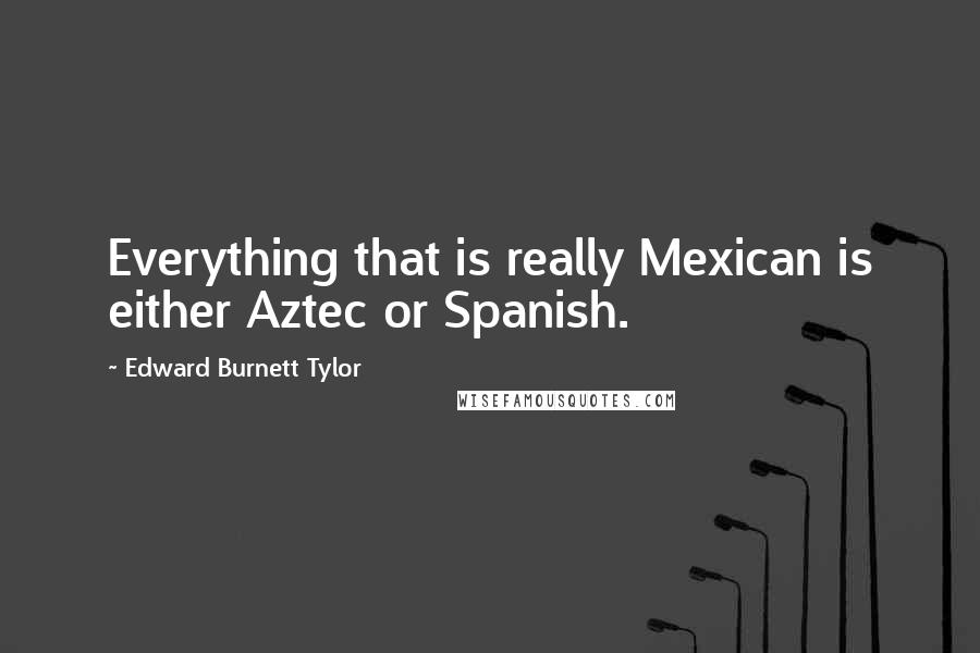 Edward Burnett Tylor Quotes: Everything that is really Mexican is either Aztec or Spanish.