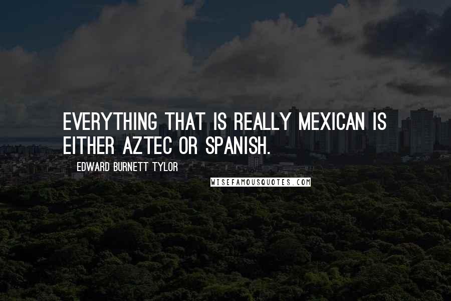 Edward Burnett Tylor Quotes: Everything that is really Mexican is either Aztec or Spanish.
