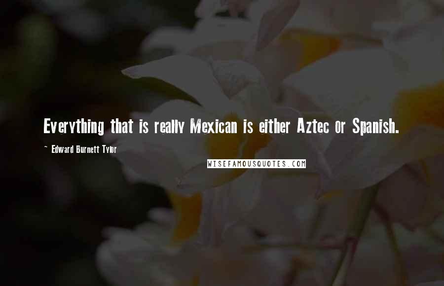 Edward Burnett Tylor Quotes: Everything that is really Mexican is either Aztec or Spanish.
