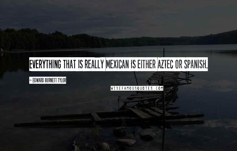 Edward Burnett Tylor Quotes: Everything that is really Mexican is either Aztec or Spanish.