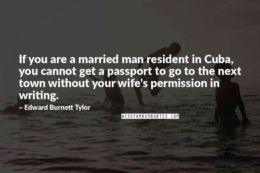 Edward Burnett Tylor Quotes: If you are a married man resident in Cuba, you cannot get a passport to go to the next town without your wife's permission in writing.