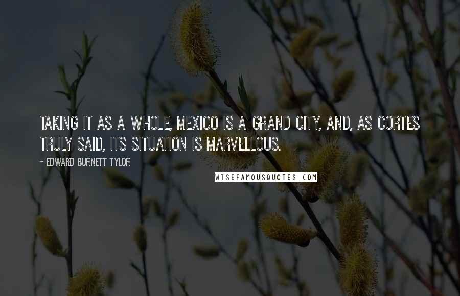 Edward Burnett Tylor Quotes: Taking it as a whole, Mexico is a grand city, and, as Cortes truly said, its situation is marvellous.