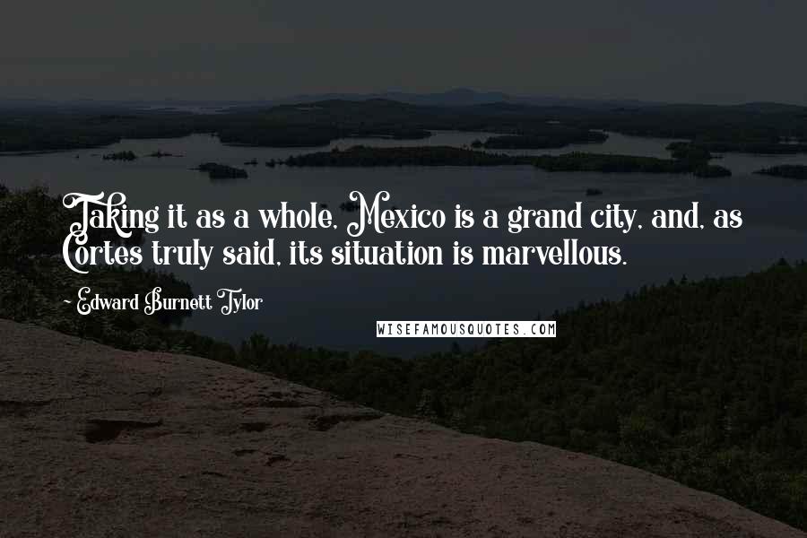 Edward Burnett Tylor Quotes: Taking it as a whole, Mexico is a grand city, and, as Cortes truly said, its situation is marvellous.