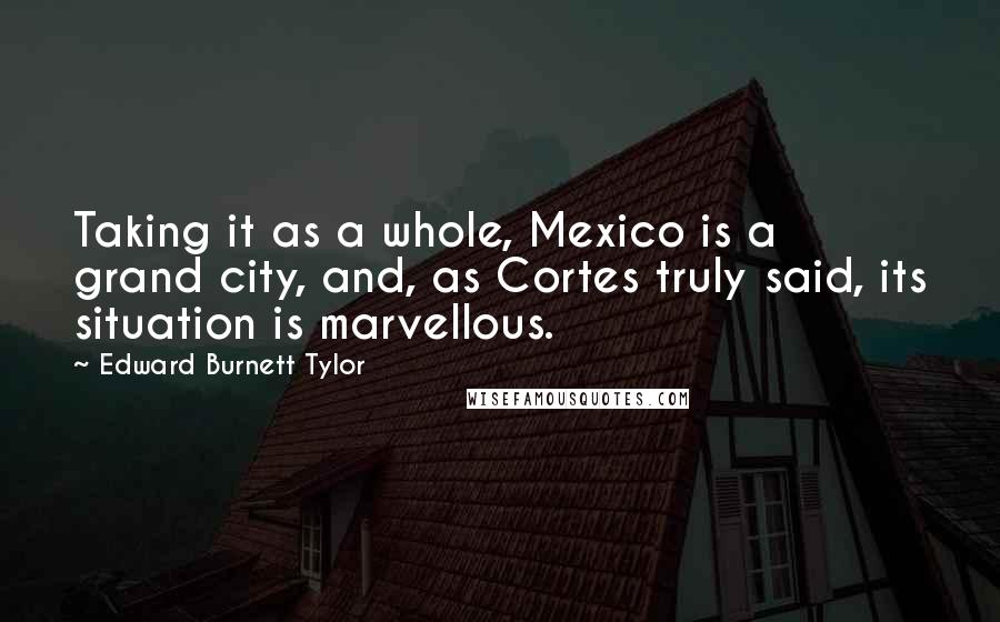 Edward Burnett Tylor Quotes: Taking it as a whole, Mexico is a grand city, and, as Cortes truly said, its situation is marvellous.