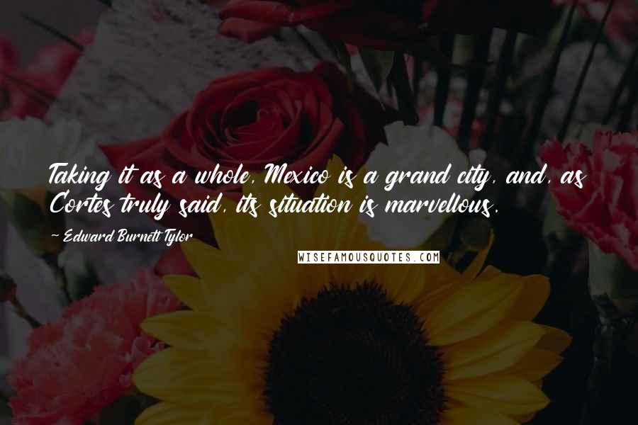Edward Burnett Tylor Quotes: Taking it as a whole, Mexico is a grand city, and, as Cortes truly said, its situation is marvellous.
