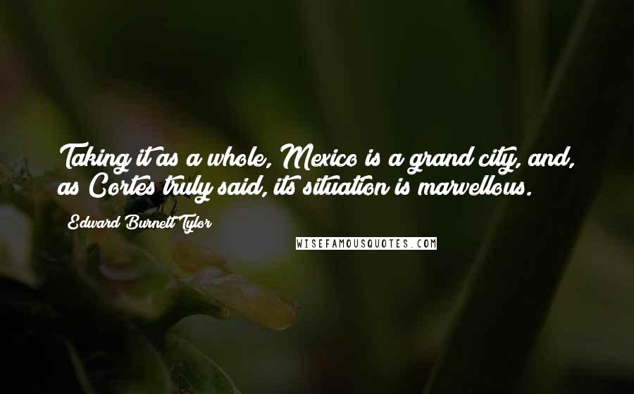 Edward Burnett Tylor Quotes: Taking it as a whole, Mexico is a grand city, and, as Cortes truly said, its situation is marvellous.