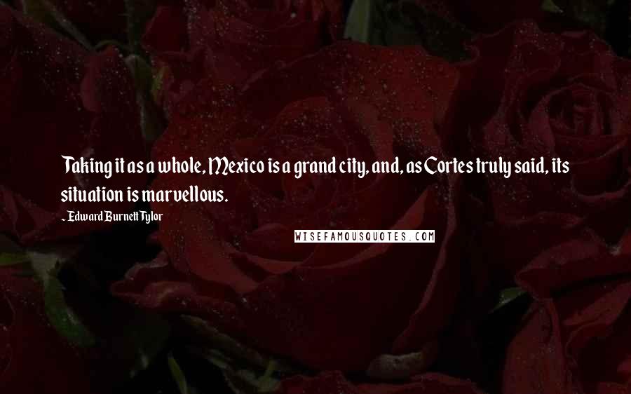 Edward Burnett Tylor Quotes: Taking it as a whole, Mexico is a grand city, and, as Cortes truly said, its situation is marvellous.