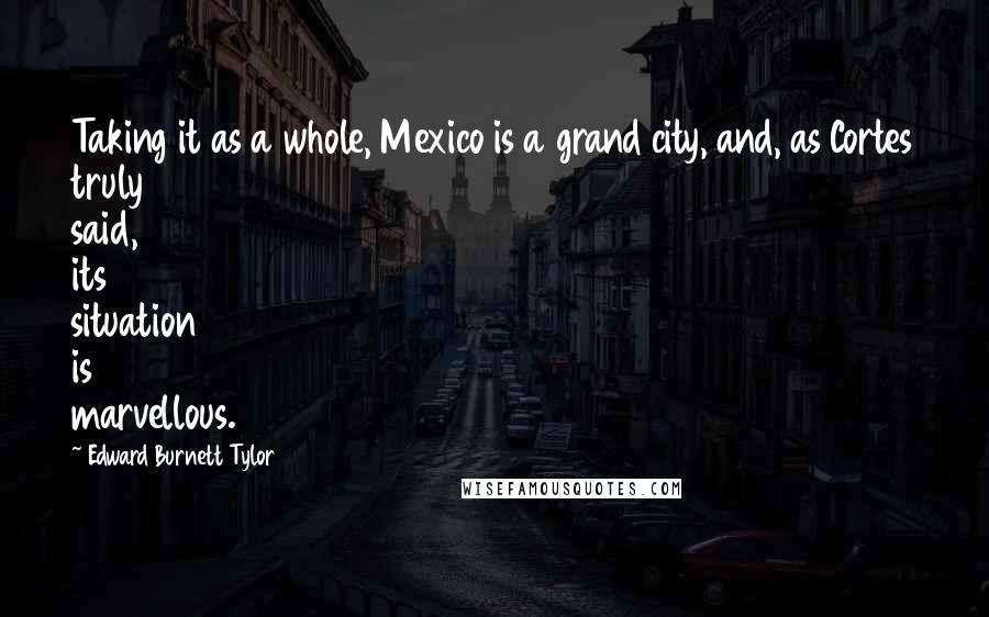 Edward Burnett Tylor Quotes: Taking it as a whole, Mexico is a grand city, and, as Cortes truly said, its situation is marvellous.