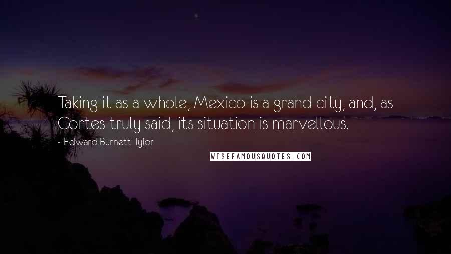 Edward Burnett Tylor Quotes: Taking it as a whole, Mexico is a grand city, and, as Cortes truly said, its situation is marvellous.