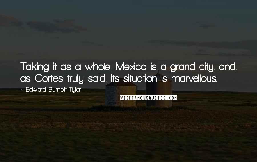 Edward Burnett Tylor Quotes: Taking it as a whole, Mexico is a grand city, and, as Cortes truly said, its situation is marvellous.