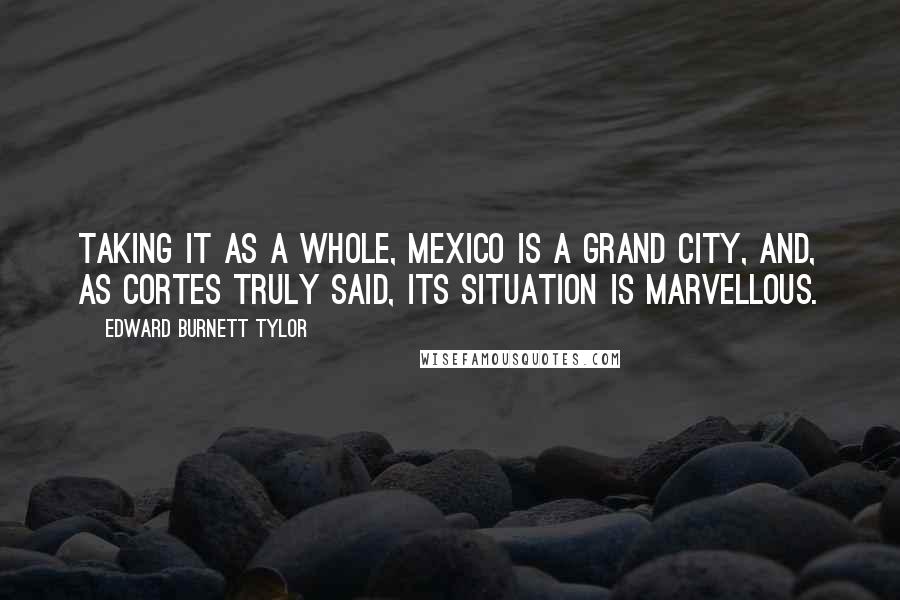 Edward Burnett Tylor Quotes: Taking it as a whole, Mexico is a grand city, and, as Cortes truly said, its situation is marvellous.