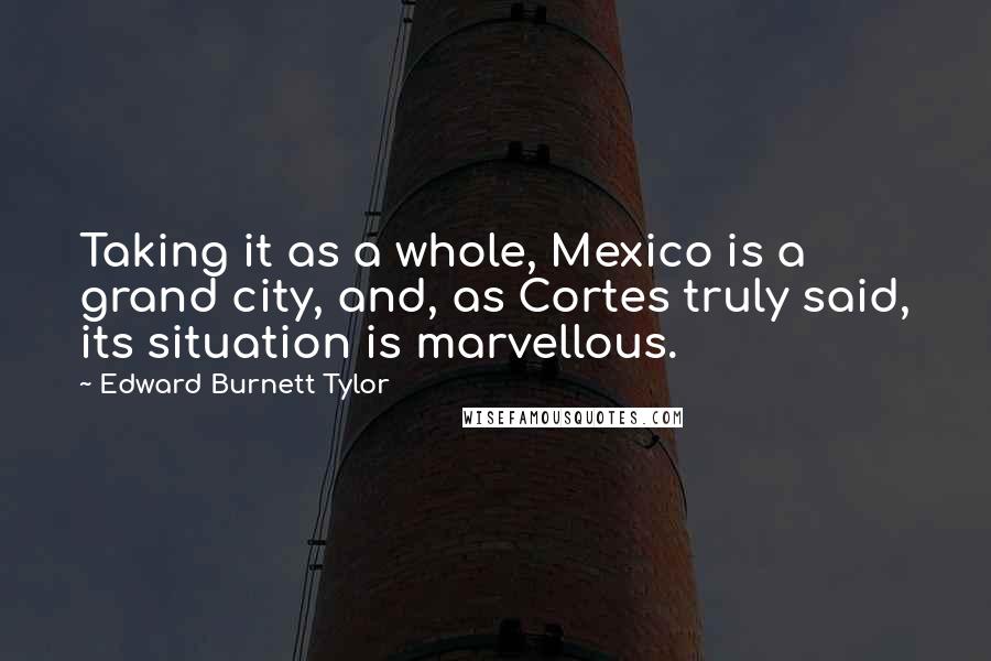 Edward Burnett Tylor Quotes: Taking it as a whole, Mexico is a grand city, and, as Cortes truly said, its situation is marvellous.