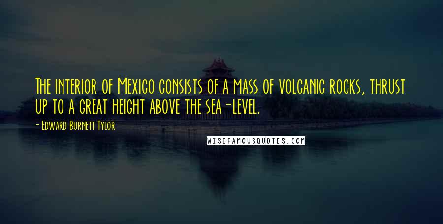 Edward Burnett Tylor Quotes: The interior of Mexico consists of a mass of volcanic rocks, thrust up to a great height above the sea-level.