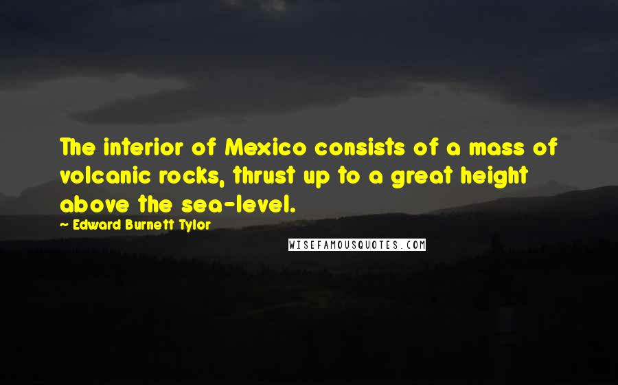 Edward Burnett Tylor Quotes: The interior of Mexico consists of a mass of volcanic rocks, thrust up to a great height above the sea-level.