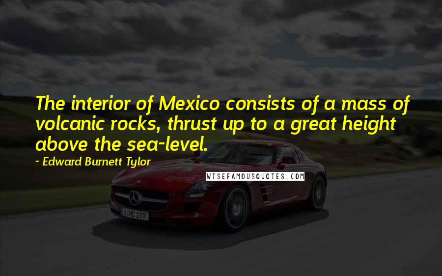 Edward Burnett Tylor Quotes: The interior of Mexico consists of a mass of volcanic rocks, thrust up to a great height above the sea-level.