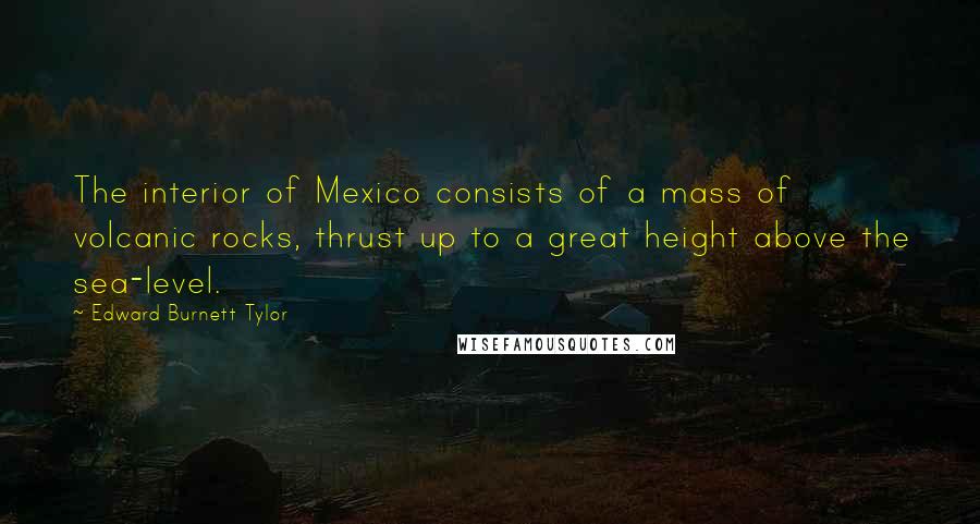 Edward Burnett Tylor Quotes: The interior of Mexico consists of a mass of volcanic rocks, thrust up to a great height above the sea-level.