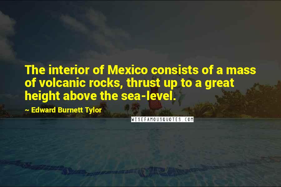 Edward Burnett Tylor Quotes: The interior of Mexico consists of a mass of volcanic rocks, thrust up to a great height above the sea-level.