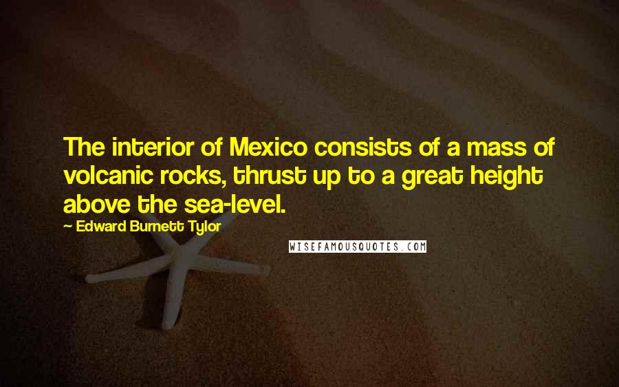 Edward Burnett Tylor Quotes: The interior of Mexico consists of a mass of volcanic rocks, thrust up to a great height above the sea-level.
