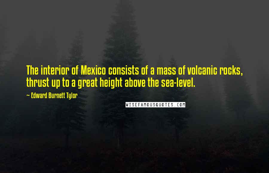 Edward Burnett Tylor Quotes: The interior of Mexico consists of a mass of volcanic rocks, thrust up to a great height above the sea-level.