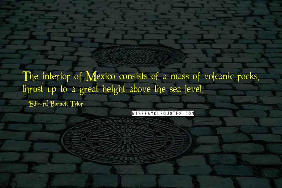 Edward Burnett Tylor Quotes: The interior of Mexico consists of a mass of volcanic rocks, thrust up to a great height above the sea-level.