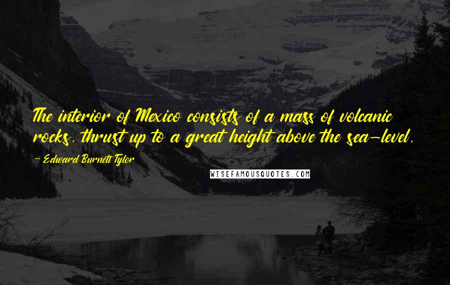 Edward Burnett Tylor Quotes: The interior of Mexico consists of a mass of volcanic rocks, thrust up to a great height above the sea-level.