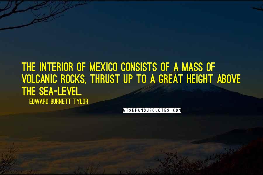 Edward Burnett Tylor Quotes: The interior of Mexico consists of a mass of volcanic rocks, thrust up to a great height above the sea-level.