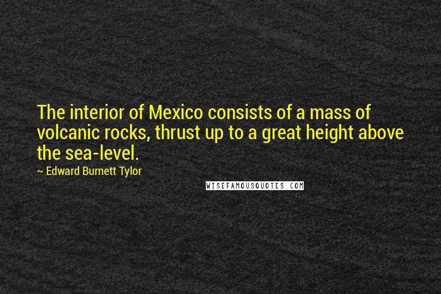 Edward Burnett Tylor Quotes: The interior of Mexico consists of a mass of volcanic rocks, thrust up to a great height above the sea-level.