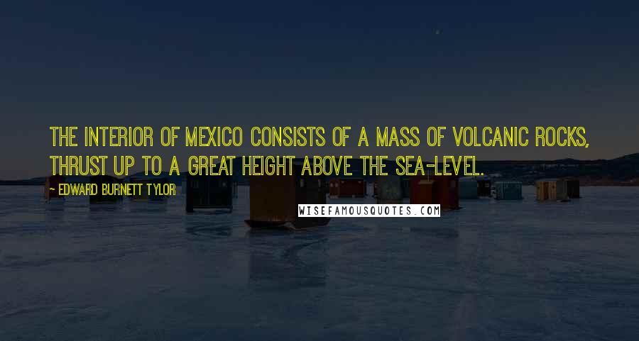 Edward Burnett Tylor Quotes: The interior of Mexico consists of a mass of volcanic rocks, thrust up to a great height above the sea-level.