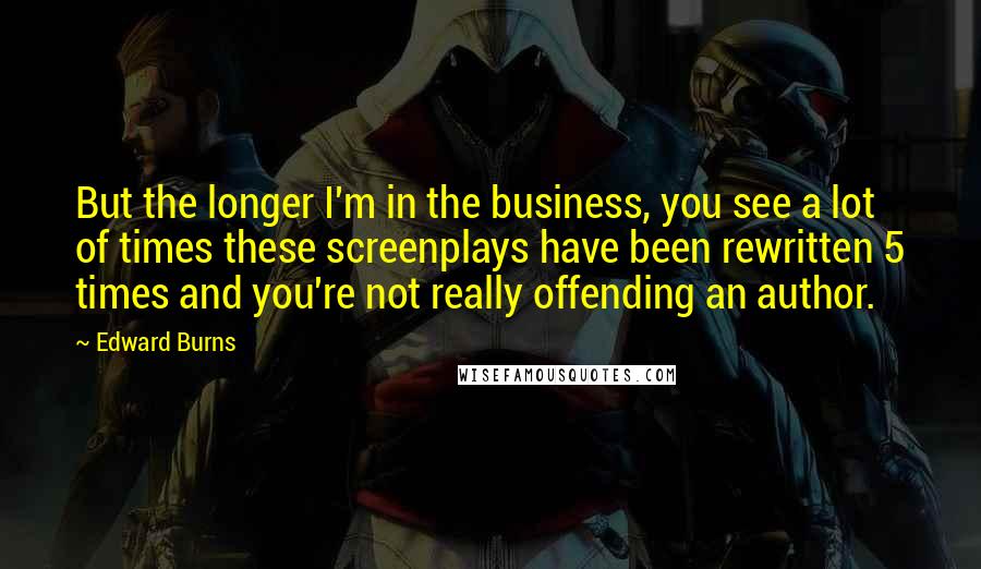 Edward Burns Quotes: But the longer I'm in the business, you see a lot of times these screenplays have been rewritten 5 times and you're not really offending an author.
