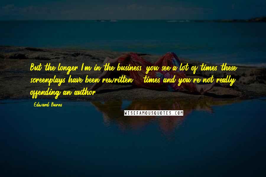 Edward Burns Quotes: But the longer I'm in the business, you see a lot of times these screenplays have been rewritten 5 times and you're not really offending an author.