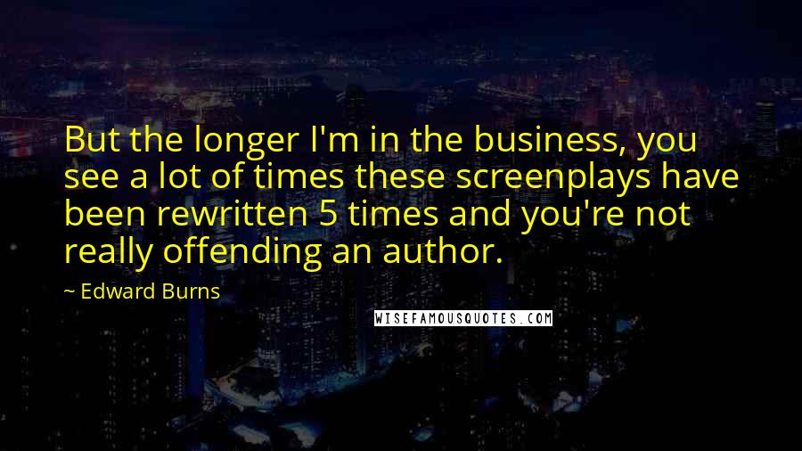 Edward Burns Quotes: But the longer I'm in the business, you see a lot of times these screenplays have been rewritten 5 times and you're not really offending an author.