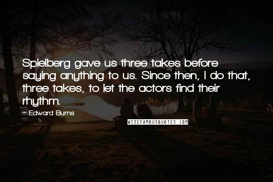 Edward Burns Quotes: Spielberg gave us three takes before saying anything to us. Since then, I do that, three takes, to let the actors find their rhythm.