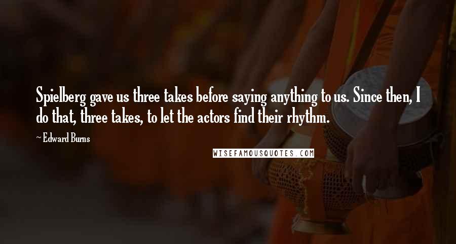 Edward Burns Quotes: Spielberg gave us three takes before saying anything to us. Since then, I do that, three takes, to let the actors find their rhythm.