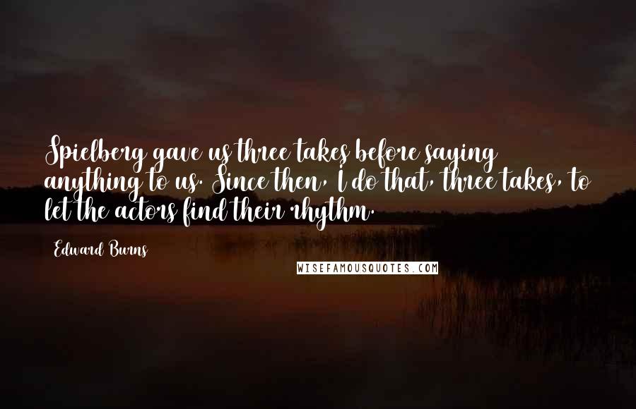 Edward Burns Quotes: Spielberg gave us three takes before saying anything to us. Since then, I do that, three takes, to let the actors find their rhythm.