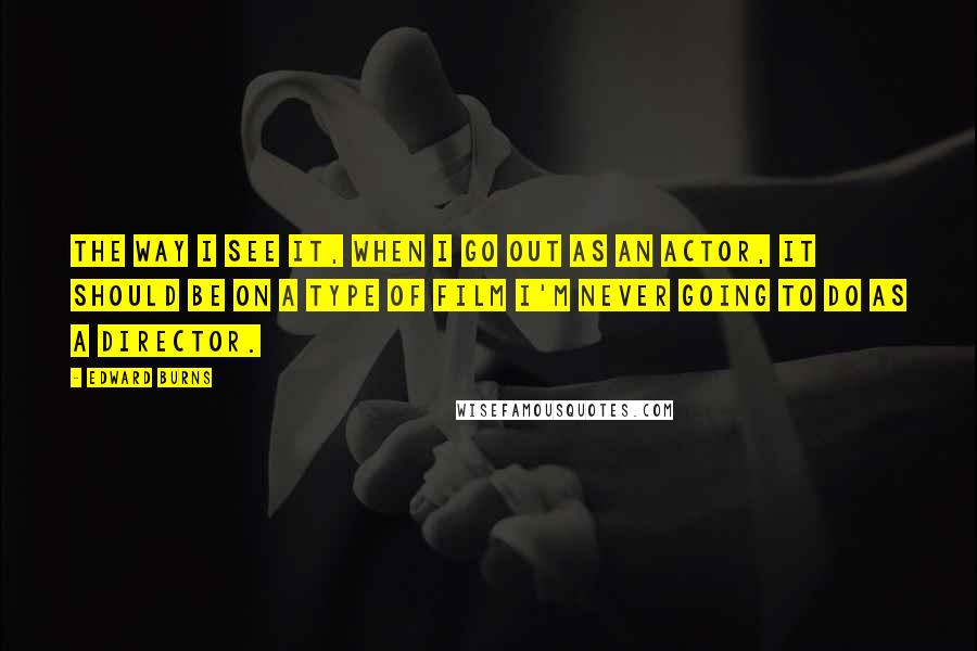 Edward Burns Quotes: The way I see it, when I go out as an actor, it should be on a type of film I'm never going to do as a director.