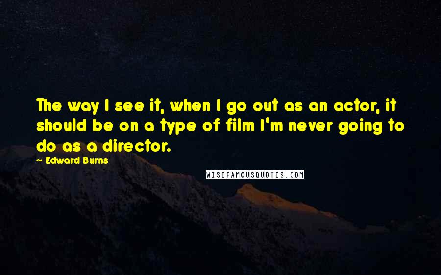 Edward Burns Quotes: The way I see it, when I go out as an actor, it should be on a type of film I'm never going to do as a director.