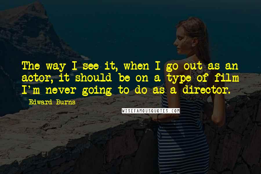 Edward Burns Quotes: The way I see it, when I go out as an actor, it should be on a type of film I'm never going to do as a director.